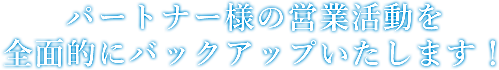 パートナー様の営業活動を全面的にバックアップいたします！